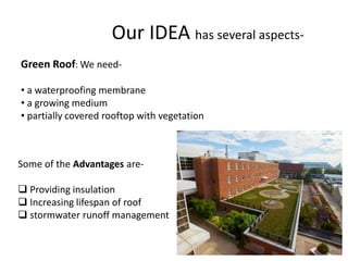 Our IDEA has several aspects-
Green Roof: We need-
• a waterproofing membrane
• a growing medium
• partially covered rooftop with vegetation
Some of the Advantages are-
Providing insulation
Increasing lifespan of roof
stormwater runoff management