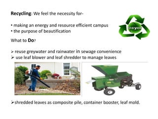 Recycling: We feel the necessity for-
• making an energy and resource efficient campus
• the purpose of beautification
What to Do?
reuse greywater and rainwater in sewage convenience
use leaf blower and leaf shredder to manage leaves
shredded leaves as composite pile, container booster, leaf mold.