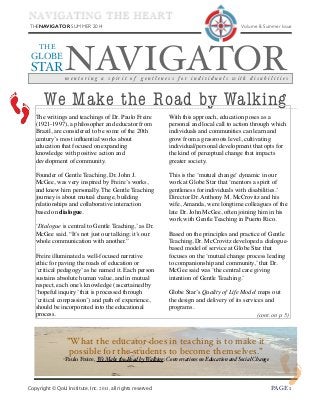 THENAVIGATOR SUMMER 2014 	

 Volume 8, Summer Issue
Copyright © QoLI Institute, Inc. 2014, all rights reserved ! PAGE 1
NAVIGATOR
THE
GLOBE
STAR
m e n t o r i n g a s p i r i t o f g e n t l e n e s s f o r i n d i v i d u a l s w i t h d i s a b i l i t i e s
NAVIGATING THE HEART
We Make the Road by Walking
The writings and teachings of Dr. Paulo Freire
(1921-1997), a philosopher and educator from
Brazil, are considered to be some of the 20th
century’s most inﬂuential works about
education that focused on expanding
knowledge with positive action and
development of community.
Founder of Gentle Teaching, Dr. John J.
McGee, was very inspired by Freire’s works,
and knew him personally. The Gentle Teaching
journey is about mutual change, building
relationships and collaborative interaction
based on dialogue.
‘Dialogue is central to Gentle Teaching,’ as Dr.
McGee said. “It’s not just our talking; it’s our
whole communication with another.”
Freire illuminated a well-focused narrative
ethic for paving the roads of education or
‘critical pedagogy’ as he named it. Each person
sustains absolute human value, and in mutual
respect, each one’s knowledge (ascertained by
‘hopeful inquiry’ that is processed through
‘critical compassion’) and path of experience,
should be incorporated into the educational
process.
With this approach, education poses as a
personal and local call to action through which
individuals and communities can learn and
grow from a grassroots level, cultivating
individual/personal development that opts for
the kind of perceptual change that impacts
greater society.
This is the ‘mutual change’ dynamic in our
work at Globe Star that ‘mentors a spirit of
gentleness for individuals with disabilities.’
Director Dr. Anthony M. McCrovitz and his
wife, Amanda, were longtime colleagues of the
late Dr. John McGee, often joining him in his
work with Gentle Teaching in Puerto Rico.
Based on the principles and practice of Gentle
Teaching, Dr. McCrovitz developed a dialogue-
based model of service at Globe Star that
focuses on the ‘mutual change process leading
to companionship and community,’ that Dr.
McGee said was ‘the central care giving
intention of Gentle Teaching.’
Globe Star’s Quality of Life Model maps out
the design and delivery of its services and
programs.
”What the educator does in teaching is to make it
possible for the students to become themselves.”
-Paulo Freire, We Make the Road by Walking: Conversations on Education and Social Change
(cont. on p. 5)
 