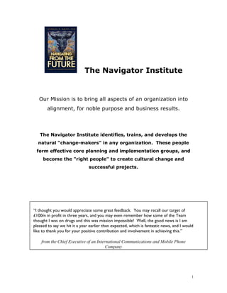 The Navigator Institute


   Our Mission is to bring all aspects of an organization into
       alignment, for noble purpose and business results.




   The Navigator Institute identifies, trains, and develops the
  natural "change-makers" in any organization. These people
 form effective core planning and implementation groups, and
     become the "right people" to create cultural change and
                               successful projects.




“I thought you would appreciate some great feedback. You may recall our target of
£100m in profit in three years, and you may even remember how some of the Team
thought I was on drugs and this was mission impossible! Well, the good news is I am
pleased to say we hit it a year earlier than expected, which is fantastic news, and I would
like to thank you for your positive contribution and involvement in achieving this.”

    from the Chief Executive of an International Communications and Mobile Phone
                                        Company




                                                                                          1
 