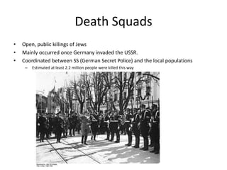 Death SquadsOpen, public killings of JewsMainly occurred once Germany invaded the USSR. Coordinated between SS (German Secret Police) and the local populationsEstimated at least 2.2 million people were killed this way