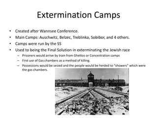Extermination CampsCreated after Wannsee Conference.Main Camps: Auschwitz, Belzec, Treblinka, Sobibor, and 4 others.Camps were run by the SSUsed to being the Final Solution in exterminating the Jewish racePrisoners would arrive by train from Ghettos or Concentration campsFirst use of Gas chambers as a method of killing. Possessions would be seized and the people would be herded to “showers” which were the gas chambers. 