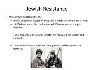 Jewish ResistanceWarsaw Ghetto Uprising: 1943Jewish population fought off the SS for 4 weeks until the army arrived. 13,000 Jews were killed and almost 60,000 were sent to the gas chambers.1943- Treblinka uprising 200 inmates overpowered the Guards and escaped.Thousands of Jewish partisans used guerrilla warfare against the Germans