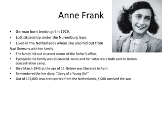 Anne FrankGerman born Jewish girl in 1929. Lost citizenship under the Nuremburg laws.Lived in the Netherlands where she also hid out fromNazi Germany with her family. The family hid out in secret rooms of the father’s office. Eventually the family was discovered. Anne and her sister were both sent to Belsen concentration camp.Died March 1945 at the age of 15. Belsen was liberated in April. Remembered for her diary, “Dairy of a Young Girl”Out of 107,000 Jews transported from the Netherlands, 5,000 survived the war
