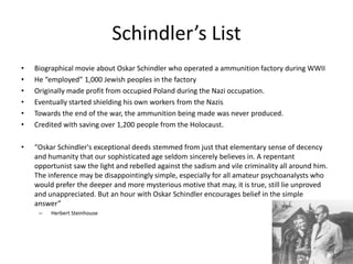 Schindler’s ListBiographical movie about Oskar Schindler who operated a ammunition factory during WWIIHe “employed” 1,000 Jewish peoples in the factoryOriginally made profit from occupied Poland during the Nazi occupation.Eventually started shielding his own workers from the NazisTowards the end of the war, the ammunition being made was never produced. Credited with saving over 1,200 people from the Holocaust. “Oskar Schindler's exceptional deeds stemmed from just that elementary sense of decency and humanity that our sophisticated age seldom sincerely believes in. A repentant opportunist saw the light and rebelled against the sadism and vile criminality all around him. The inference may be disappointingly simple, especially for all amateur psychoanalysts who would prefer the deeper and more mysterious motive that may, it is true, still lie unproved and unappreciated. But an hour with Oskar Schindler encourages belief in the simple answer” Herbert Steinhouse