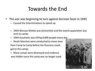 Towards the EndThe war was beginning to turn against German favor in 1943Caused the Exterminations to speed up1943 Warsaw Ghetto was dismantled and the Jewish population was sent to camps1944 Auschwitz was killing 8,000 people every dayDeath Marches were conducted to move Jews from Camp to Camp before the Russians could get to the campsMany camps were destroyed and evidence was hidden once the camp was no longer used. 