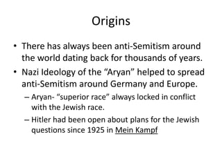 OriginsThere has always been anti-Semitism around the world dating back for thousands of years. Nazi Ideology of the “Aryan” helped to spread anti-Semitism around Germany and Europe. Aryan- “superior race” always locked in conflict with the Jewish race.Hitler had been open about plans for the Jewish questions since 1925 in Mein Kampf
