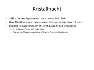 Kristallnacht1938 a German Diplomat was assassinated by in Paris. Gave Nazi Germany an excuse to use wide spread repression of JewsResulted in mass vandalism of Jewish property and synagogues.91 Jews were “reported” to be killedStarted the Mass transportation of Jews to Concentration Camps.