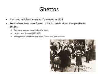 GhettosFirst used in Poland when Nazi’s invaded in 1939Areas where Jews were forced to live in certain cities. Comparable to prisonsEveryone was put to work for the NazisLargest was Warsaw (380,000)Many people died from the labor, conditions, and disease. 