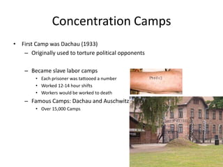 Concentration CampsFirst Camp was Dachau (1933)Originally used to torture political opponents Became slave labor campsEach prisoner was tattooed a numberWorked 12-14 hour shiftsWorkers would be worked to deathFamous Camps: Dachau and AuschwitzOver 15,000 Camps