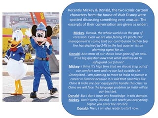 Recently Mickey & Donald, the two iconic cartoon characters from the house of Walt Disney were spotted discussing something very unusual. The excerpts of their conversation are given as under: Mickey -  Donald, the whole world is in the grip of recession. Even we are also feeling it’s pinch. Our management is saying that our contribution to their top line has declined by 24% in the last quarter. Its an alarming signal for us. Donald -  Also most of our shows have gone off air now. It’s a big question now that what shall we do to safeguard our future? Mickey -  I think it’s high time that we should step out of our comfort zone and try our luck outside the Disneyland. I am planning to move to India to pursue a career in Finance because it is said that countries like China & India are best equipped to handle this crisis. In China we will face the language problem so India will be our best bet. Donald -  But I don’t have any knowledge  in this domain. Mickey -  Don’t worry Donald, I will teach you everything before you enter the rat race.  Donald-  Then, I am also ready to start now. 