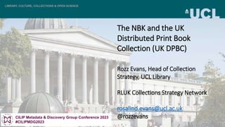 LIBRARY, CULTURE, COLLECTIONS & OPEN SCIENCE
The NBK and the UK
Distributed Print Book
Collection (UK DPBC)
Rozz Evans, Head of Collection
Strategy, UCL Library
RLUK Collections Strategy Network
rosalind.evans@ucl.ac.uk
@rozzevans
CILIP Metadata & Discovery Group Conference 2023
#CILIPMDG2023
 