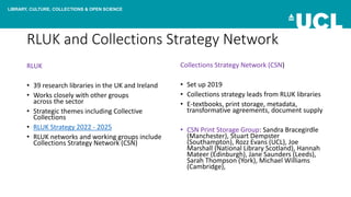 LIBRARY, CULTURE, COLLECTIONS & OPEN SCIENCE
RLUK and Collections Strategy Network
RLUK
• 39 research libraries in the UK and Ireland
• Works closely with other groups
across the sector
• Strategic themes including Collective
Collections
• RLUK Strategy 2022 - 2025
• RLUK networks and working groups include
Collections Strategy Network (CSN)
Collections Strategy Network (CSN)
• Set up 2019
• Collections strategy leads from RLUK libraries
• E-textbooks, print storage, metadata,
transformative agreements, document supply
• CSN Print Storage Group: Sandra Bracegirdle
(Manchester), Stuart Dempster
(Southampton), Rozz Evans (UCL), Joe
Marshall (National Library Scotland), Hannah
Mateer (Edinburgh), Jane Saunders (Leeds),
Sarah Thompson (York), Michael Williams
(Cambridge),
 
