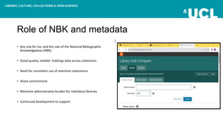 LIBRARY, CULTURE, COLLECTIONS & OPEN SCIENCE
Role of NBK and metadata
• Key role for Jisc and the role of the National Bibliographic
Knowledgebase (NBK)
• Good quality, reliable holdings data across collections
• Need for consistent use of retention statements
• Share commitment
• Minimise administrative burden for individual libraries
• Continued development to support
)
 
