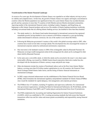 Transformation of the Islamic Financial Landscape

As recent as five years ago, the development of Islamic finance was regarded as an infant industry striving to prove
its viability and competitiveness. At that time, the growth of Islamic finance was organic and largely concentrated in
countries where the Muslim population was significant.In these five years Islamic finance has recorded dramatic
growth and has a presence in more than 75 countries in both Muslim and non-Muslim dominated communities.
Agrowing number of the international financial centers, including London, Singapore, and Hong Kong, are
beginning to offer Islamic financial products and services.The number of Islamic banking institutions worldwide,
including conventional banks that are offering Islamic banking services, has doubled to more than three hundred.

         The sukuk market (i.e., the Islamic bond market denominated in international currencies) has registered
         remarkable growth; having doubled in size to amount to $28 billion compared to a year ago.Including
         sukuks denominated in domestic currencies, the size of the market is now about $82 billion.

         Following the Malaysian government’s issuance of the world’s first global sovereign sukuk in 2002, other
         countries have issued several other sovereign sukuks.This development has also encouraged the issuance of
         international corporate sukuks by multinational and domestic corporations.

         One innovation is the landmark issuance in 2006 of the exchangeable sukuk by Khazanah Nasional, the
         Malaysian sovereign wealth management entity.In this arrangement the sukuk can be exchanged for other
         shares held by Khazanah Nasional.

         In the same year a convertible sukuk, in which the sukuk can be converted to the issuer’s own shares upon
         initial public offering, was issued by a Middle Eastern-based corporation.Aderivative market has also
         developed with the introduction of Islamic currency swaps and profit-rate swaps.

         Other developments include the creation of benchmark indices such as the Dow Jones Islamic Market
         Indexes, covering more than $10 trillion market capitalization in over 40 countries; the Financial Times
         Stock Exchange Global Islamic Index Series; and the listing of Islamic financial instruments on
         international exchanges.

         In 2002 a major structural enhancement was the establishment of the Islamic Financial Services Board
         (IFSB), which formulates the international regulatory and prudential standards for Islamic finance.IFSBhas
         since issued the standards for capital adequacy, risk management, and corporate governance.

         The IFSBnow has 137 members, including 35 regulatory and supervisory authorities; five international
         inter-government organizations, including the Bank for International Settlements, the World Bank, and the
         International Monetary Fund (IMF); and 97 market players and professional firms from 22 jurisdictions.

         The IFSB complements the Accounting and Auditing Organization for Islamic Financial Institutions
         (AAOIFI), which was established in 1991, in setting accounting standards that both ensure that financial
         transactions reflect true and fair values and ensure greater accountability and responsibility among financial
         institutions.
 