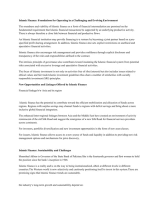 Islamic Finance: Foundations for Operating in a Challenging and Evolving Environment

The soundness and viability of Islamic finance as a form of financial intermediation are premised on the
fundamental requirement that Islamic financial transactions be supported by an underlying productive activity.
There is always therefore a close link between financial and productive flows.

An Islamic financial institution may provide financing to a venture by becoming a joint partner based on a pre-
specified profit sharing arrangement. In addition, Islamic finance also sets explicit restrictions on unethical and
speculative financial activities.

Islamic finance also encourages risk management and provides confidence through explicit disclosure and
transparency of the roles and responsibilities defined in the contract.

The intrinsic principle of governance also contributes toward insulating the Islamic financial system from potential
risks associated with excessive leverage and speculative financial activities.

The focus of Islamic investment is not only on activities free of riba (interest) but also includes issues related to
ethical values and fair trade.Islamic investment guidelines thus share a number of similarities with socially
responsible investment (SRI) principles.

New Opportunities and Linkages Offered by Islamic Finance

Financial linkage b/w Asia and its region



 Islamic finance has the potential to contribute toward the efficient mobilization and allocation of funds across
regions. Regions with surplus savings may channel funds to regions with deficit savings and bring about a more
inclusive global financial integration.

The enhanced inter-regional linkages between Asia and the Middle East have created an environment of activity
reminiscent of the old Silk Road and suggest the emergence of a new Silk Road for financial services providers
across continents.

For investors, portfolio diversification and new investment opportunities in the form of new asset classes.

For issuers, Islamic finance allows access to a new source of funds and liquidity in addition to providing new risk
management options and mechanisms for price discovery.



Islamic Finance: Sustainability and Challenges

Shamshad Akhtar is Governor of the State Bank of Pakistan.She is the fourteenth governor and first woman to hold
the position since the bank’s inception in 1948.

Islamic finance is a reality and is on the way to being institutionalized, albeit at different levels in different
countries.The Western world is now selectively and cautiously positioning itself to invest in this system.There are
promising signs that Islamic finance trends are sustainable.



the industry’s long-term growth and sustainability depend on:
 