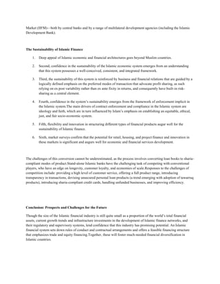 Market (IIFM)—both by central banks and by a range of multilateral development agencies (including the Islamic
Development Bank).



The Sustainability of Islamic Finance

    1.   Deep appeal of Islamic economic and financial architectures goes beyond Muslim countries.

    2.   Second, confidence in the sustainability of the Islamic economic system emerges from an understanding
         that this system possesses a well-conceived, consistent, and integrated framework.

    3.   Third, the sustainability of this system is reinforced by business and financial relations that are guided by a
         logically defined emphasis on the preferred modes of transaction that advocate profit sharing, as such
         relying on ex post variability rather than ex ante fixity in returns, and consequently have built-in risk-
         sharing as a central element.

    4.   Fourth, confidence in the system’s sustainability emerges from the framework of enforcement implicit in
         the Islamic system.The main drivers of contract enforcement and compliance in the Islamic system are
         ideology and faith, which are in turn influenced by Islam’s emphasis on establishing an equitable, ethical,
         just, and fair socio-economic system.

    5.   Fifth, flexibility and innovation in structuring different types of financial products augur well for the
         sustainability of Islamic finance.

    6.   Sixth, market surveys confirm that the potential for retail, housing, and project finance and innovation in
         these markets is significant and augurs well for economic and financial services development.



The challenges of this conversion cannot be underestimated, as the process involves converting loan books to sharia-
compliant modes of product.Stand-alone Islamic banks have the challenging task of competing with conventional
players, who have an edge on longevity, customer loyalty, and economies of scale.Responses to the challenges of
competition include: providing a high level of customer service, offering a full product range, introducing
transparency in transactions, devising unsecured personal loan products (a trend emerging with adoption of tawarruq
products), introducing sharia-compliant credit cards, handling unfunded businesses, and improving efficiency.




Conclusion: Prospects and Challenges for the Future

Though the size of the Islamic financial industry is still quite small as a proportion of the world’s total financial
assets, current growth trends and infrastructure investments in the development of Islamic finance networks, and
their regulatory and supervisory systems, lend confidence that this industry has promising potential. An Islamic
financial system sets down rules of conduct and contractual arrangements and offers a feasible financing structure
that emphasizes trade and equity financing.Together, these will foster much-needed financial diversification in
Islamic countries.
 