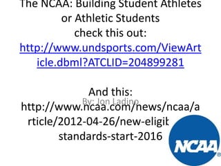 The NCAA: Building Student Athletes
or Athletic Students
check this out:
http://www.undsports.com/ViewArt
icle.dbml?ATCLID=204899281
And this:
By: Jon Ladino
http://www.ncaa.com/news/ncaa/a
rticle/2012-04-26/new-eligibilitystandards-start-2016

 