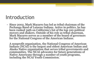 Introduction
? Since 2002, Mark Macarro has led as tribal chairman of the
Pechanga Band of Luiseno Indians. Active in politics, he has
been ranked 39th on Californias list of the top 100 political
movers and shakers. Outside of his role as tribal chairman,
Mark Macarro serves as a member of the board of governors
for the National Congress of the American Indians.
A nonprofit organization, the National Congress of American
Indians (NCAI) is the largest and oldest American Indian and
Alaska Native organization that serves tribal governments and
communities. The NCAI advocates for future generations of
Native Americans through a number of youth programs,
including the NCAI Youth Commission.
 