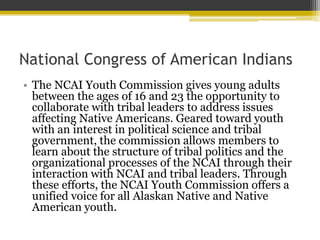 National Congress of American Indians
? The NCAI Youth Commission gives young adults
between the ages of 16 and 23 the opportunity to
collaborate with tribal leaders to address issues
affecting Native Americans. Geared toward youth
with an interest in political science and tribal
government, the commission allows members to
learn about the structure of tribal politics and the
organizational processes of the NCAI through their
interaction with NCAI and tribal leaders. Through
these efforts, the NCAI Youth Commission offers a
unified voice for all Alaskan Native and Native
American youth.
 