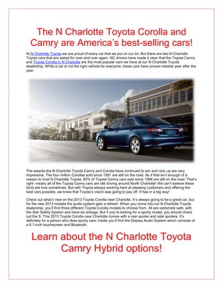 The N Charlotte Toyota Corolla and
  Camry are America’s best-selling cars!
At N Charlotte Toyota we are proud of every car that we put on our lot. But there are two N Charlotte
Toyota cars that are asked for over and over again. NC drivers have made it clear that the Toyota Camry
and Toyota Corolla in N Charlotte are the most popular cars we have at our N Charlotte Toyota
dealership. While a car is not the right vehicle for everyone, these cars have proven reliable year after the
year.




The awards the N Charlotte Toyota Camry and Corolla have continued to win and rack up are very
impressive. The four million Corollas sold since 1991 are still on the road. As if that isn’t enough of a
reason to trust N Charlotte Toyota, 90% of Toyota Camry cars sold since 1996 are still on the road. That’s
right –nearly all of the Toyota Camry cars are still driving around North Charlotte! We can’t believe these
facts are true sometimes. But with Toyota always working hard at pleasing customers and offering the
best cars possible, we knew that Toyota’s vision was going to pay off. It has in a big way!

Check out what’s new on the 2013 Toyota Corolla near Charlotte. It’s always going to be a great car, but
for the new 2013 models the audio system gets a refresh. When you come into our N Charlotte Toyota
dealership, you’ll find three different Toyota Corolla models to choose from. All are extremely safe, with
the Star Safety System and have six airbags. But if you’re looking for a sporty model, you should check
out the S. This 2013 Toyota Corolla near Charlotte comes with a rear spoiler and side spoilers. It’s
definitely for a person who likes sporty cars; inside you’ll find the Display Audio System which consists of
a 6.1-inch touchscreen and Bluetooth.


   Learn about the N Charlotte Toyota
         Camry Hybrid options!
 