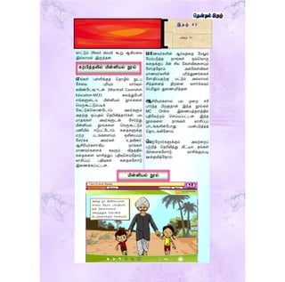 ெொணவர்களின் ஆர்வத்ரத ளமலும்
ளமம்படுத்த நாங்கள் ஒவ்தவாரு
கரதக்குப் பின் சில ளகள்விகரையும்
ளெர்த்ளதாம். அக்ளகள்விகள்
மாணவர்களின் புரிந்துணர்ரவச்
ளொதிப்பதற்கு மட்டும் அல்லாமல்
சிந்தரனத் திறரன வைர்க்கவும்
தபரிதும் துரணபுரிந்தன.
ஆசிரியர்கைால் பல முரற ெரி
பார்த்த பிறகுதான் இந்த நூல்கள்
MC Online இரணயத்தைத்தில்
பதிளவற்றம் தெய்யப்பட்டன. இந்த
நூல்கரை நாங்கள் வாசிப்புப்
பாடங்களின்ளபாது பயன்படுத்தத்
ததாடங்கிளனாம்.
மபற்ளறார்களுக்கும் அவற்ரறப்
பற்றித் ததரிவித்து வீட்டில் தங்கள்
பிள்ரைகளைாடு வாசிக்கும்படி
ஊக்குவித்ளதாம்.
இ த ழ் 4 2
பக்கம் 11
காட்டும் (Read aloud) கூறு ஆகியரவ
இல்லாமல் இருந்தன.
எங்கள் பள்ளிக்குத் ததாழில் நுட்ப
ளெரவ புரியும் மார்ேல்
கவிண்ளடேுடன் (Marshall Cavendish
Education-MCE) கலந்துளபசி
எங்களுரடய மின்னியல் நூல்கரை
தமருகூட்டும்படிக்
ளகட்டுக்தகாண்ளடாம். அவர்களும்
அதற்கு ஒப்புதல் ததரிவித்தார்கள். பல
மாதங்கள் அவர்களுடன் ளெர்ந்து
மின்னியல் நூல்கரை தமருகூட்டும்
பணியில் ஈடுபட்ளடாம். கரதகளுக்கு
ஏற்ற படங்கரையும் ஒலிரயயும்
ளெர்க்க அவர்கள் உதவினர்.
ஆசிரியர்கைாகிய நாங்கள்
மாணவர்கரைக் கவரும் விதத்தில்
கரதகரை வாசித்துப் பதிவுதெய்ளதாம்.
வாசிப்புப் பதிவுகள் கரதகளைாடு
இரணக்கப்பட்டன.
கற்பித்தலில் மின்னியல் நூல்
மின்னியல் நூல்
 