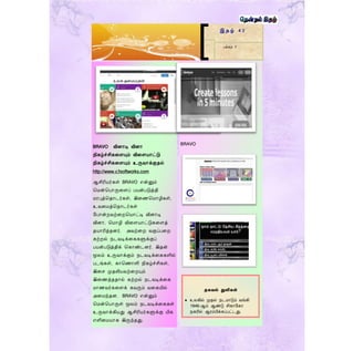 BRAVO வினொடி வினொ
நிகழ்ச்சிகறளயும் விறளயொட்டு
நிகழ்ச்சிகறளயும் உருவொக்குதல்
http://www.c3softworks.com
ஆசிரியர்கள் BRAVO என்னும்
மென்மபொருறளப் பயன்படுத்தி
ெரபுத்மதொடர்கள், இறைமெொழிகள்,
உவறெத்மதொடர்கள்
மபொன்றவற்றறமயொட்டி வினொடி
வினொ, மெொழி விறளயொட்டுகறளத்
தயொரித்தனர். அவற்றற வகுப்பறற
கற்றல் நடவடிக்றககளுக்குப்
பயன்படுத்திக் மகொண்டனர். இதன்
மூலம் உருவொக்கும் நடவடிக்றககளில்
படங்கள், கொமைொளி நிகழ்ச்சிகள்,
இறெ முதலியவற்றறயும்
இறைத்ததொல் கற்றல் நடவடிக்றக
ெொைவர்கறளக் கவரும் வறகயில்
அறெந்தன. BRAVO என்னும்
மென்மபொருள் மூலம் நடவடிக்றககள்
உருவொக்கியது ஆசிரியர்களுக்கு மிக
எளிறெயொக இருந்தது.
BRAVO
இ த ழ் 4 2
பக்கம் 7
தகவல் துளிகள்
 உலகில் முதல் நடமாடும் வங்கி
1946-ஆம் ஆண்டு சிகாளகா
நகரில் ஆரம்பிக்கப்பட்டது.
 