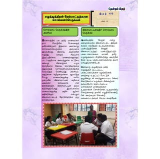 இக்காலத்தில் பல தமிழ் மாணவர்கள்
தாய் தமாழியில் ளபசுவரதத்
தவிர்க்கின்றனர். இதனால், அவர்கைது
தொல்வைப்தபருக்கம் குரறவாக
இருக்கிறது. விரைவு, அவர்களின்
எழுத்து வைமும் சிறப்பாக
இருப்பதில்ரல. மாணவர்களுக்குப்
பாடப்பகுதியாக அரமந்துள்ை கட்டுரர
அல்லது மின்னஞ்ெல் எழுத
தமாழிவைம் ளதரவ. தமாழிவைத்ரத
வலுப்படுத்த தொல்வைப்தபருக்கத்ரத
ளமம்படுத்த ளவண்டியது அவசியம்.
அதற்கான வழிமுரறகரை ஆராய்ந்த
ளபாது மாணவர்களுக்கு எளிய
முரறயில் விரையாட்டின் வழியாக
அதரனச் தெய்யலாம் என
நிரனத்ளதன். விரையாட்டின் மூலம்
கற்பிக்கும்ளபாது இயல்பாகளவ
மாணவர்களுக்கு அதில் ஆர்வம்
அதிகரிக்கும் என்பதும்
விரையாட்ரடத் ளதர்ந்ததடுக்க ஒரு
காரணமாகும்.
இ த ழ் 4 0
பக்கம் 10
எழுத்துத்திறன் மேம்பாட்டிற்கான
ச ால்வளப்சபருக்கம்
கட்டுனரயாைர்
முதன்னேயாசிரியர்கள்
தமிழாசிரியர் பணிமேம்பாட்டகம்
கல்வியனேச்சு
ஆங்கிலத்தில் ‘Boggle’ என்று
அரழக்கப்படும் விரையாட்ரட இந்தக்
கற்றல் கற்பித்தல் நடவடிக்ரகக்குப்
பயன்படுத்திளனன். ‘Boggle’
விரையாட்டிற்குப் பயன்படுத்தப்படும்
பகரடக்காய்கரை வாங்கி, தமிழ்
எழுத்துகரைப் பிரதிதயடுத்து அவற்றின்
ளமல் ஒட்டி பகரடக்காய்கரைத் தயார்
தெய்துதகாண்ளடன்.
ஒவ்தவாரு குழுவிற்கும் தமிழ்
எழுத்துகள் ஒட்டப்பட்ட
பகரடக்காய்கரை வழங்கிளனன்.
அவற்ரற உருட்டிப் ளபாட்டுக்
குழுவினருடன் கலந்துரரயாடிய பின்னர்
தகாடுக்கப்பட்டிருக்கும் மின்னஞ்ெல்
தரலப்ளபாடு ததாடர்புரடய
தொற்கரை மாணவர்கரை
உருவாக்கச் தொன்ளனன். உருவாக்கிய
தொற்கரைத் தாளில் எழுதிக்தகாண்டு,
பின் அவற்ரறக் தகாண்டு
மனவரரபடத்ரதச் தெய்ய ரவத்ளதன்.
தசொல்வளப் தபருக்கத்தின்
அவசியம்
விறளயொட்டின்வழிச் தசொல்வளப்
தபருக்கம்
 