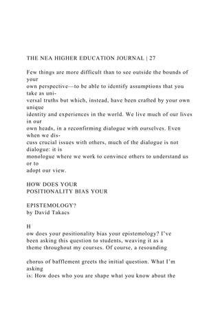 THE NEA HIGHER EDUCATION JOURNAL | 27
Few things are more difficult than to see outside the bounds of
your
own perspective—to be able to identify assumptions that you
take as uni-
versal truths but which, instead, have been crafted by your own
unique
identity and experiences in the world. We live much of our lives
in our
own heads, in a reconfirming dialogue with ourselves. Even
when we dis-
cuss crucial issues with others, much of the dialogue is not
dialogue: it is
monologue where we work to convince others to understand us
or to
adopt our view.
HOW DOES YOUR
POSITIONALITY BIAS YOUR
EPISTEMOLOGY?
by David Takacs
H
ow does your positionality bias your epistemology? I’ve
been asking this question to students, weaving it as a
theme throughout my courses. Of course, a resounding
chorus of bafflement greets the initial question. What I’m
asking
is: How does who you are shape what you know about the
 