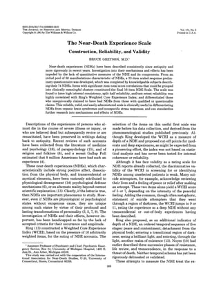 0022-3018j83j1716-0369$02.00jO
Vol. 171, No.6

THE JOURNAL OF NERVOUS AND MENTAL DISEASE

Copyright © 1983 by The WiUiams & Wilkins Co.

Printed in U.S.A.

The Near-Death Experience Scale
Construction, Reliability, and Validity
BRUCE GREYSON, M.D. l
Near-death experiences (NDEs) have been described consistently since antiquity and
more rigorously in recent years. Investigation into their mechanisms and effects has been
impeded by the lack of quantitative measures of the NDE and its components. From an
initial pool of 80 manifestations characteristic of NDEs, a 33-item scaled-response preliminary questionnaire was developed, which was completed by knowledgeable subjects describing their 74 NDEs. Items with significant item-total score correlations that could be grouped
into clinically meaningful clusters constituted the final 16-item NDE Scale. The scale was
found to have high internal consistency, split-half reliability, and test-retest reliability; was
highly correlated with Ring's Weighted Core Experience Index; and differentiated those
who unequivocally claimed to have had NDEs from those with qualified or questionable
claims. This reliable, valid, and easily administered scale is clinically useful in differentiating
NDEs from organic brain syndromes and nonspecific stress responses, and can standardize
further research into mechanisms and effects of NDEs.

Descriptions of the experiences' of persons who almost die in the course of severe illness or injury, or
who are believed dead but subsequently revive or are
resuscitated, have been preserved' in writings dating
back to antiquity. Recent reviews of such accounts
have been collected. from 'the literature of medicine
and psychology (18), of parapsychology (15), and of
religion and folklore (8), and a recent Gallup Poll
estimated that 8 million Americans have had such an
experience (4).
These near-death experiences (NDEs), which characteristically include strong positive affect, dissociation from the physical body, and transcendental or
mystical elements, have been variously attributed to
physiological derangement (14) psychological defense
mechanisms (6), or an alternate reality beyond current
scientific explanation (13). Clearly, if the latter is true,
then NDEs are important phenomena to study. However, even if NDEs are physiological or psychological
states without exogenous cause, they are unique
among such states by virtue of their profound and
lasting transformations of personality (3, 5, 7, 9). The
investigation of NDEs and their effects, however important, has been handicapped so far by the lack of
accepted criteria for their occurrence and amplitude.
Ring (13) constructed a Weighted Core Experience
Index (WCEI), based on the presence of 10 arbitrarily
weighted items, for the rating of NDE accounts. The

selection of the items on this useful first scale was
made before his data collection, and derived from the
phenomenological studies published previously. Although Ring developed the WCEI as a measure of
depth of a NDE and proposed cut-off points for moderate and deep experiences, as might be expected from
a pioneering effort, the index was not based on statistical analysis and has never been tested for internal
coherence or reliability.
Although it has face validity as a rating scale for
NDE reports already collected, the discriminative validity of the WCEI in screening for or identifying
NDEs among unselected patients is weak. Many suicide attempters, for example, acknowledge reviewing
their lives and a feeling of peace or relief after making
an attempt. These two items alone yield a WCEI score
of 5 or 7, depending on the intensity of the peaceful
feeling. Adding the common, though often metaphoric,
statement of suicide attempters that they went
through a region of darkness, the WCEI jumps to 9 or
11, rating the experience as a deep NDE without any
transcendental or out-of-body experiences having
been described.
Ring also proposed, as an additional indicator of
depth of a NDE, an ordered temporal sequence of five
stages: peace and contentment; detachment from the
physical body; entering a transitional region of darkness; seeing a brilliant light; and entering, through the
light, another realm of existence (13). Noyes (10) had
earlier described three successive phases of resistance,
life review, and transcendence, in the response to a
threat of death. Neither temporal schema has yet been
rigorously delineated or validated.
These attempts to measure the NDE treat the ex-

I Assistant Professor of Psychiatry and Chief, Psychiatric Emergency Service, Box 54, University of Michigan Hospital, 1405 E.
Ann St., Ann Arbor, Michigan 48109.
This study was carried out with the cooperation of the International Association for Near-Death Studies, U-20, University of
Connecticut, Storrs, Connecticut 06268.

369

 
