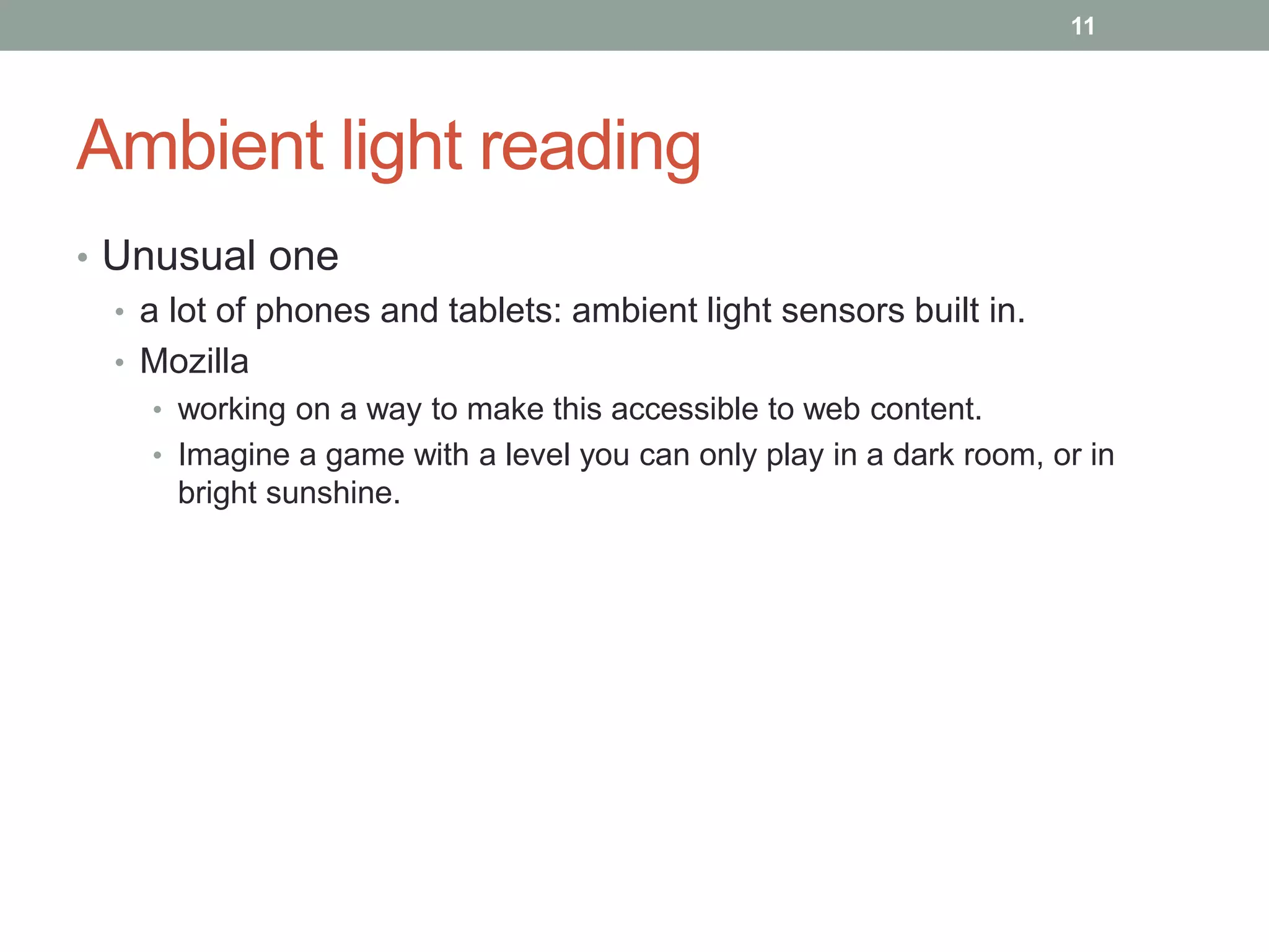 Ambient light reading
• Unusual one
• a lot of phones and tablets: ambient light sensors built in.
• Mozilla
• working on a way to make this accessible to web content.
• Imagine a game with a level you can only play in a dark room, or in
bright sunshine.
11
 