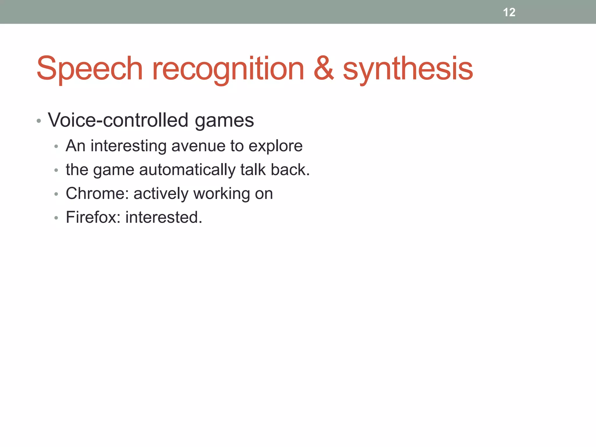 Speech recognition & synthesis
• Voice-controlled games
• An interesting avenue to explore
• the game automatically talk back.
• Chrome: actively working on
• Firefox: interested.
12
 