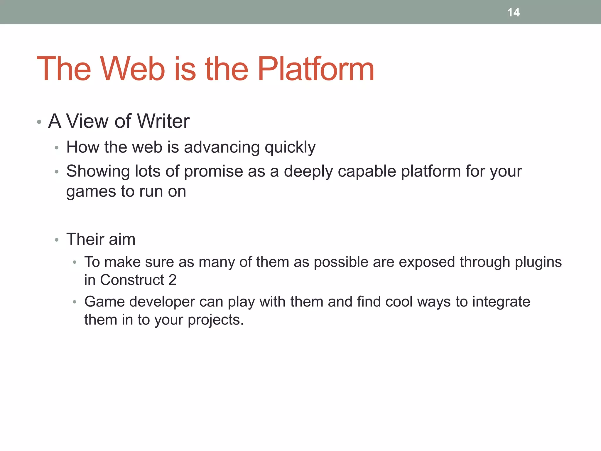 The Web is the Platform
• A View of Writer
• How the web is advancing quickly
• Showing lots of promise as a deeply capable platform for your
games to run on
• Their aim
• To make sure as many of them as possible are exposed through plugins
in Construct 2
• Game developer can play with them and find cool ways to integrate
them in to your projects.
14
 