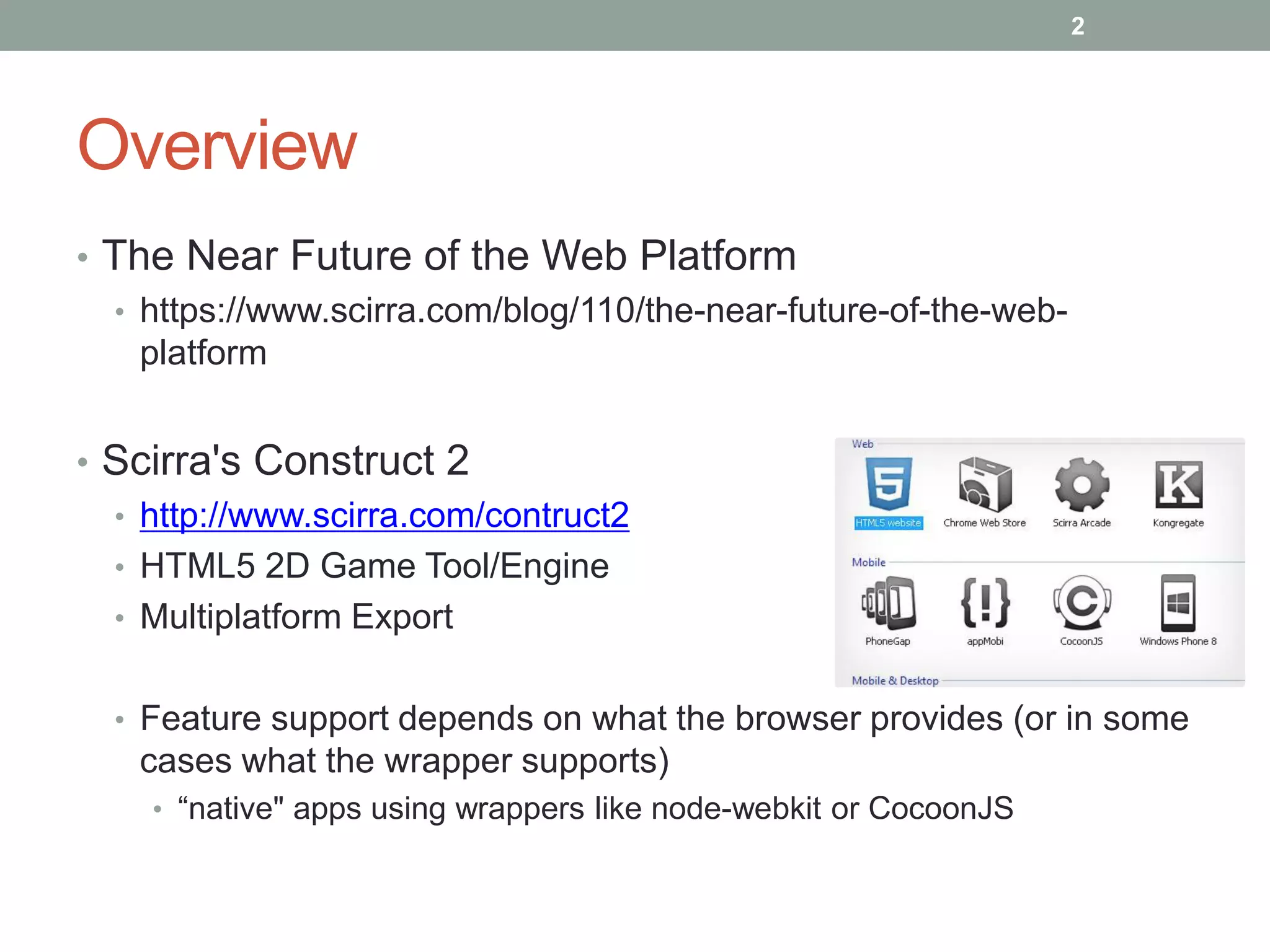 Overview
• The Near Future of the Web Platform
• https://www.scirra.com/blog/110/the-near-future-of-the-web-
platform
• Scirra's Construct 2
• http://www.scirra.com/contruct2
• HTML5 2D Game Tool/Engine
• Multiplatform Export
• Feature support depends on what the browser provides (or in some
cases what the wrapper supports)
• “native" apps using wrappers like node-webkit or CocoonJS
2
 
