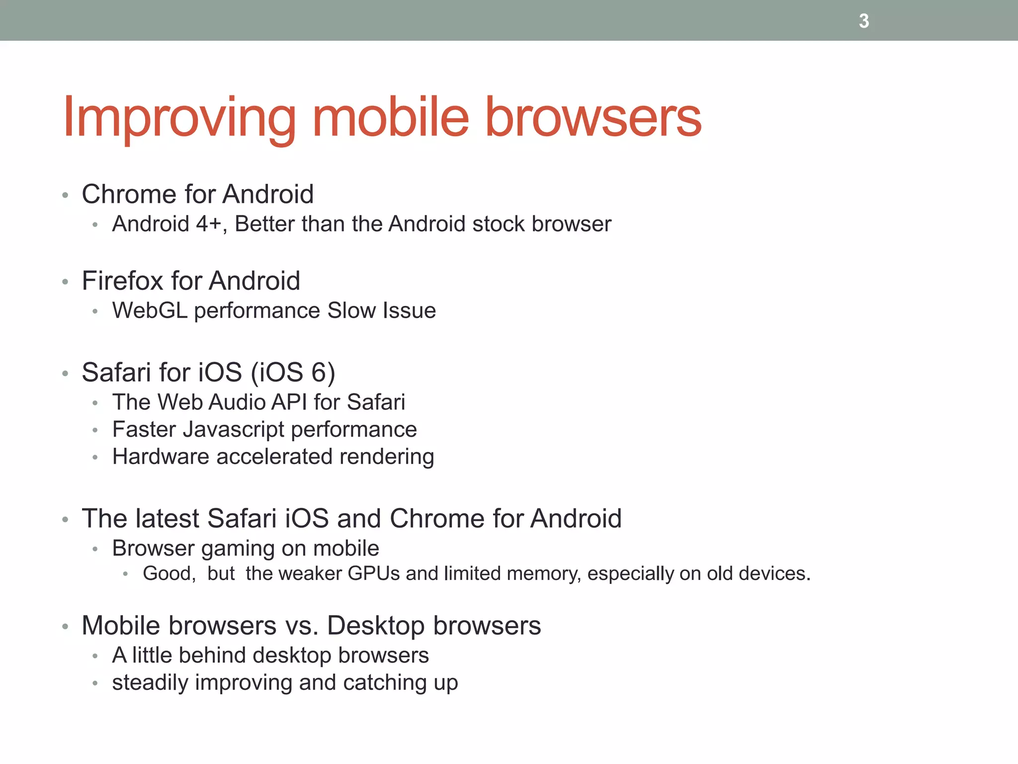 Improving mobile browsers
• Chrome for Android
• Android 4+, Better than the Android stock browser
• Firefox for Android
• WebGL performance Slow Issue
• Safari for iOS (iOS 6)
• The Web Audio API for Safari
• Faster Javascript performance
• Hardware accelerated rendering
• The latest Safari iOS and Chrome for Android
• Browser gaming on mobile
• Good, but the weaker GPUs and limited memory, especially on old devices.
• Mobile browsers vs. Desktop browsers
• A little behind desktop browsers
• steadily improving and catching up
3
 