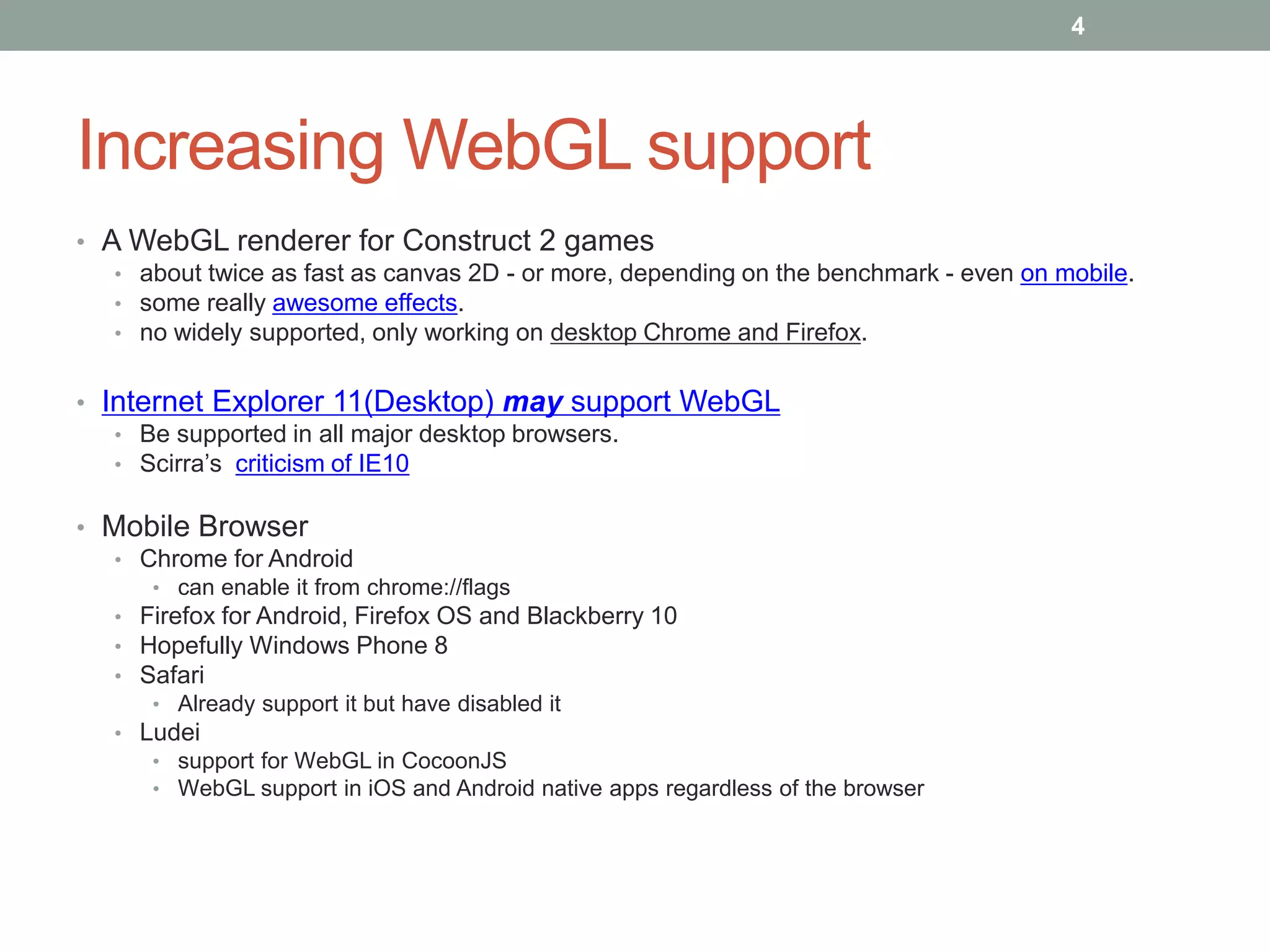 Increasing WebGL support
• A WebGL renderer for Construct 2 games
• about twice as fast as canvas 2D - or more, depending on the benchmark - even on mobile.
• some really awesome effects.
• no widely supported, only working on desktop Chrome and Firefox.
• Internet Explorer 11(Desktop) may support WebGL
• Be supported in all major desktop browsers.
• Scirra’s criticism of IE10
• Mobile Browser
• Chrome for Android
• can enable it from chrome://flags
• Firefox for Android, Firefox OS and Blackberry 10
• Hopefully Windows Phone 8
• Safari
• Already support it but have disabled it
• Ludei
• support for WebGL in CocoonJS
• WebGL support in iOS and Android native apps regardless of the browser
4
 