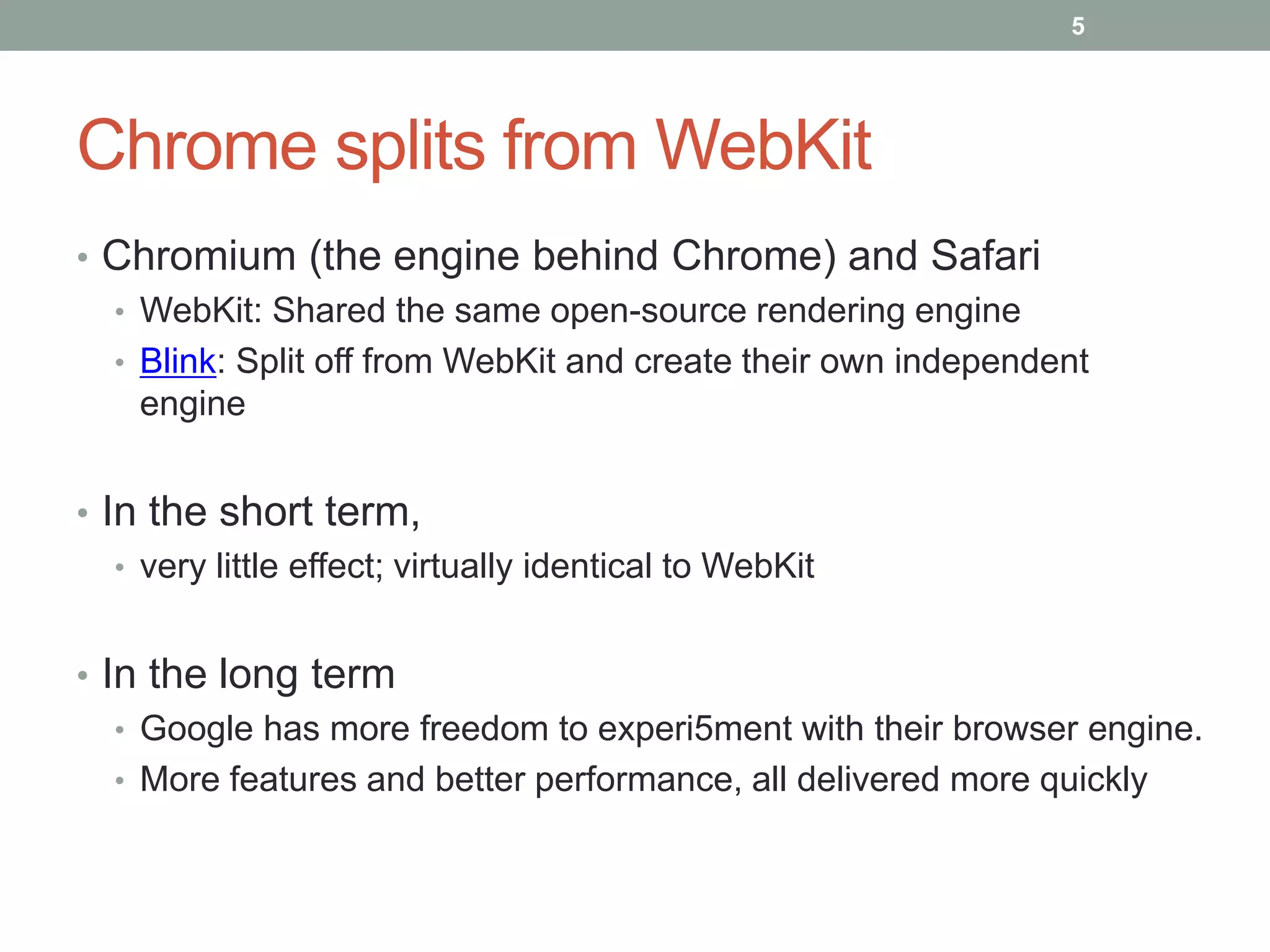 Chrome splits from WebKit
• Chromium (the engine behind Chrome) and Safari
• WebKit: Shared the same open-source rendering engine
• Blink: Split off from WebKit and create their own independent
engine
• In the short term,
• very little effect; virtually identical to WebKit
• In the long term
• Google has more freedom to experi5ment with their browser engine.
• More features and better performance, all delivered more quickly
5
 