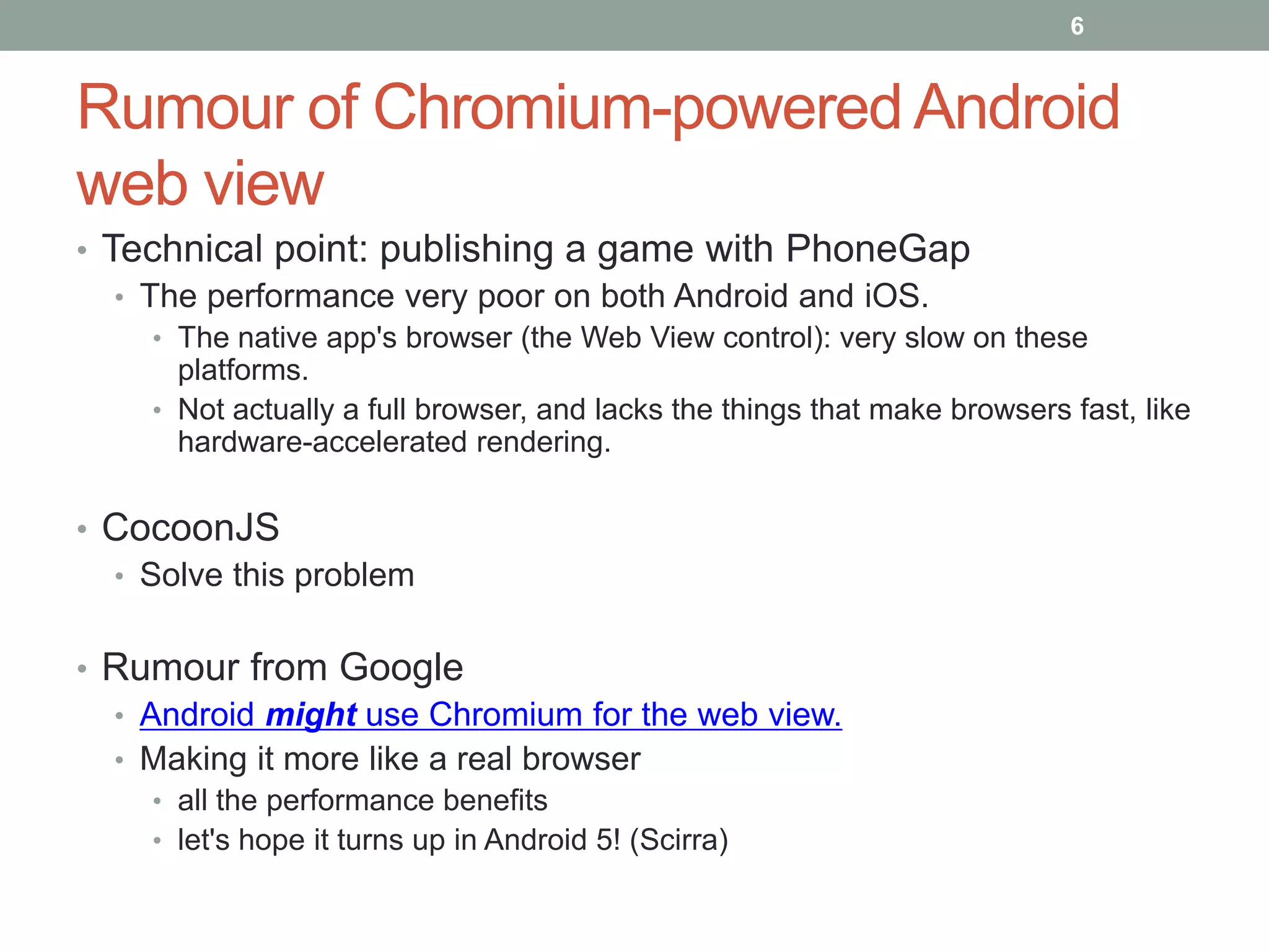 Rumour of Chromium-powered Android
web view
• Technical point: publishing a game with PhoneGap
• The performance very poor on both Android and iOS.
• The native app's browser (the Web View control): very slow on these
platforms.
• Not actually a full browser, and lacks the things that make browsers fast, like
hardware-accelerated rendering.
• CocoonJS
• Solve this problem
• Rumour from Google
• Android might use Chromium for the web view.
• Making it more like a real browser
• all the performance benefits
• let's hope it turns up in Android 5! (Scirra)
6
 