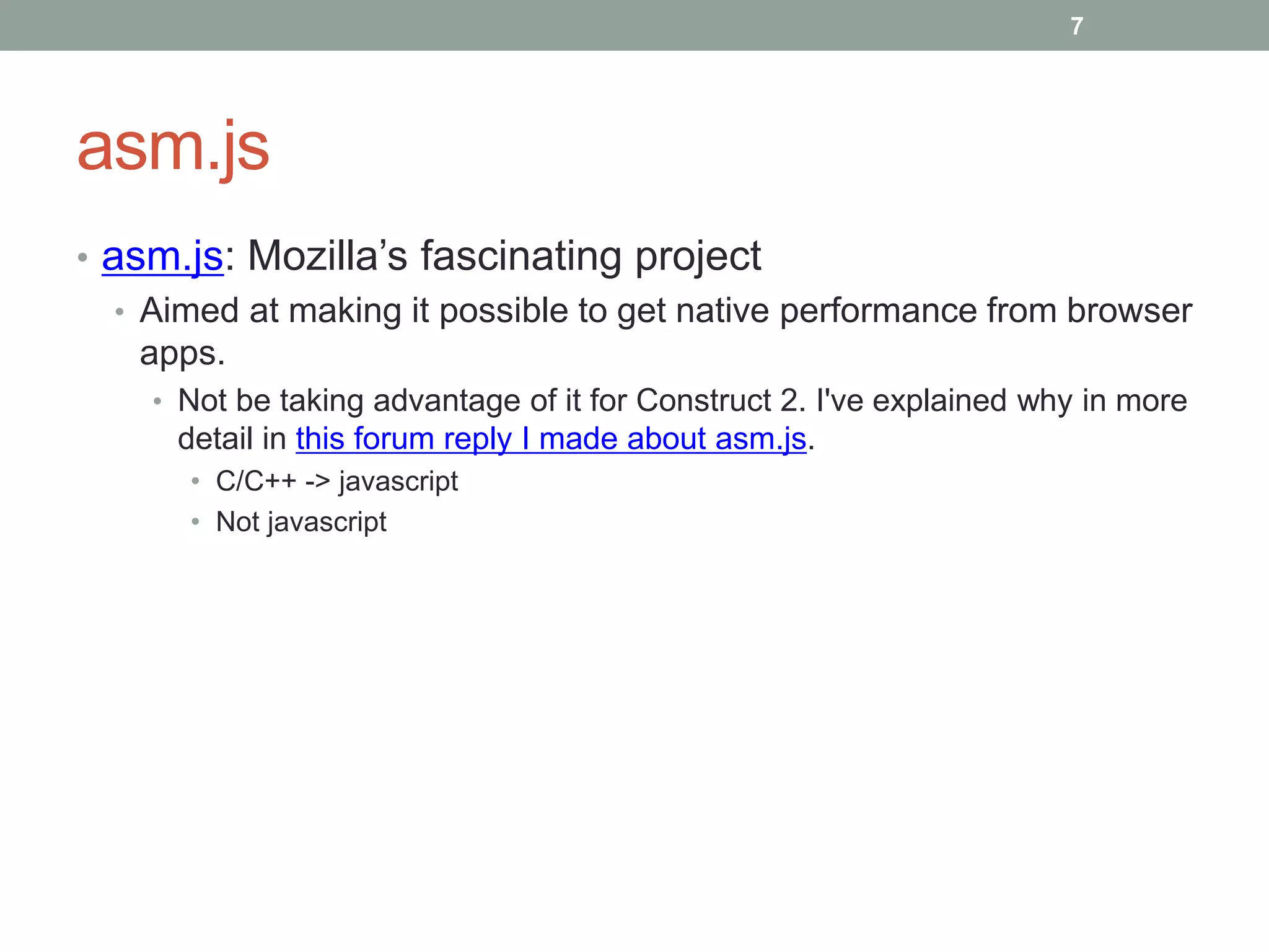 asm.js
• asm.js: Mozilla’s fascinating project
• Aimed at making it possible to get native performance from browser
apps.
• Not be taking advantage of it for Construct 2. I've explained why in more
detail in this forum reply I made about asm.js.
• C/C++ -> javascript
• Not javascript
7
 