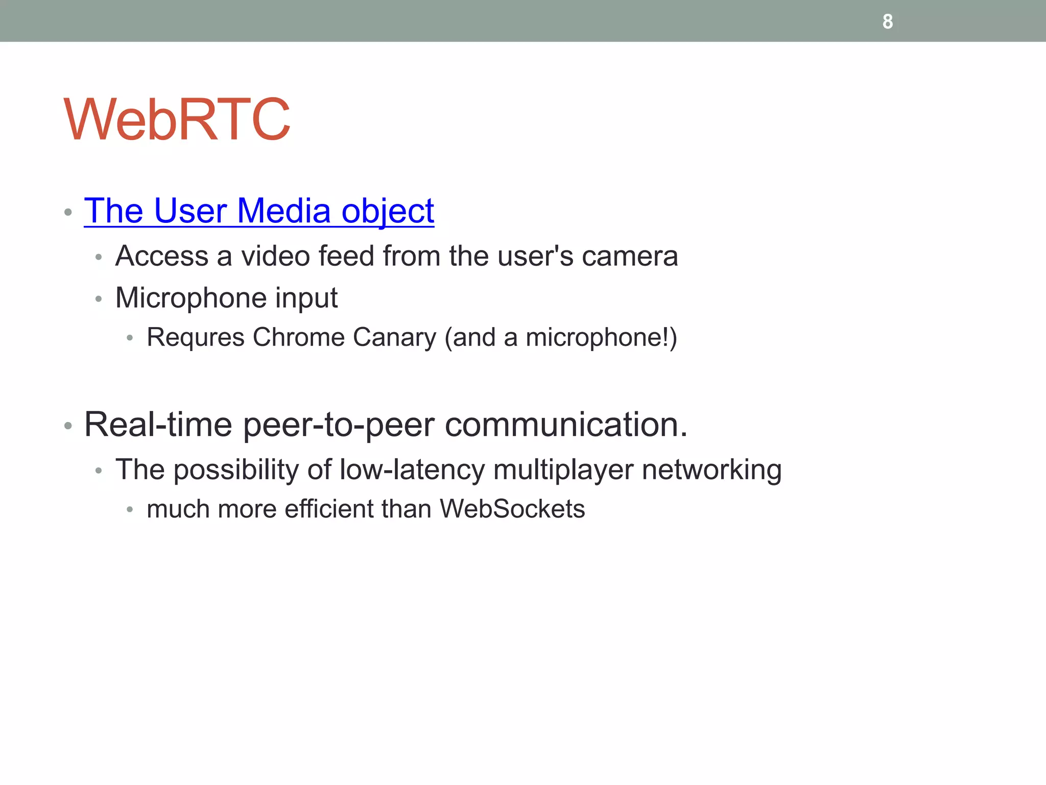 WebRTC
• The User Media object
• Access a video feed from the user's camera
• Microphone input
• Requres Chrome Canary (and a microphone!)
• Real-time peer-to-peer communication.
• The possibility of low-latency multiplayer networking
• much more efficient than WebSockets
8
 