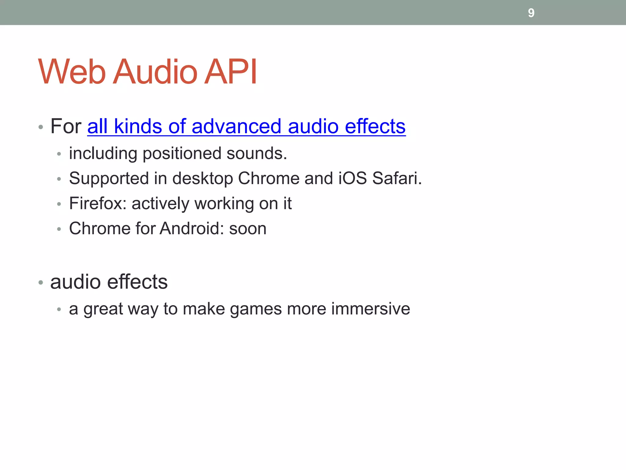 Web Audio API
• For all kinds of advanced audio effects
• including positioned sounds.
• Supported in desktop Chrome and iOS Safari.
• Firefox: actively working on it
• Chrome for Android: soon
• audio effects
• a great way to make games more immersive
9
 