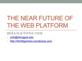 THE NEAR FUTURE OF
THE WEB PLATFORM
2013.5.15 동국대학교 이창환
• yich@dongguk.edu
• http://html5gamers.wordpress.com
 
