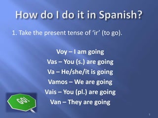 1. Take the present tense of ‘ir’ (to go).
Voy – I am going
Vas – You (s.) are going
Va – He/she/it is going
Vamos – We are going
Vais – You (pl.) are going
Van – They are going
3
 
