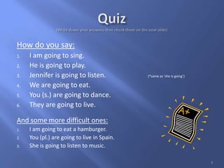 How do you say:
1. I am going to sing.
2. He is going to play.
3. Jennifer is going to listen. (*same as ‘she is going’)
4. We are going to eat.
5. You (s.) are going to dance.
6. They are going to live.
And some more difficult ones:
1. I am going to eat a hamburger.
2. You (pl.) are going to live in Spain.
3. She is going to listen to music.
7
 