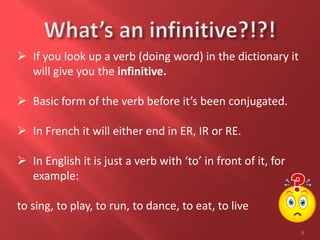 5
 If you look up a verb (doing word) in the dictionary it
will give you the infinitive.
 Basic form of the verb before it’s been conjugated.
 In French it will either end in ER, IR or RE.
 In English it is just a verb with ‘to’ in front of it, for
example:
to sing, to play, to run, to dance, to eat, to live
 