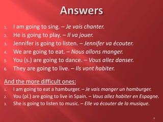 1. I am going to sing. – Je vais chanter.
2. He is going to play. – Il va jouer.
3. Jennifer is going to listen. – Jennifer va écouter.
4. We are going to eat. – Nous allons manger.
5. You (s.) are going to dance. – Vous allez danser.
6. They are going to live. – Ils vont habiter.
And the more difficult ones:
1. I am going to eat a hamburger. – Je vais manger un hamburger.
2. You (pl.) are going to live in Spain. – Vous allez habiter en Espagne.
3. She is going to listen to music. – Elle va écouter de la musique.
8
 