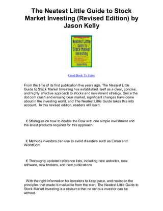 The Neatest Little Guide to Stock
Market Investing (Revised Edition) by
            Jason Kelly




                              Good Book To Have


From the time of its first publication five years ago, The Neatest Little
Guide to Stock Market Investing has established itself as a clear, concise,
and highly effective approach to stocks and investment strategy. Since the
dot.com crash and ensuing bear market, significant changes have come
about in the investing world, and The Neatest Little Guide takes this into
account. In this revised edition, readers will learn:



  € Strategies on how to double the Dow with one simple investment and
the latest products required for this approach



 € Methods investors can use to avoid disasters such as Enron and
WorldCom



 € Thoroughly updated reference lists, including new websites, new
software, new brokers, and new publications



 With the right information for investors to keep pace, and rooted in the
principles that made it invaluable from the start, The Neatest Little Guide to
Stock Market Investing is a resource that no serious investor can be
without.
 