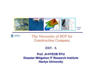 연안침식모니터링체계구축




      The Necessity of BCP for
       Construction Company

                2007. 8.

          Prof. JI-HYEOB RYU
Disaster Mitigation IT Research Institute
           Hanlyo University
                                            1
 