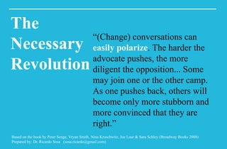 Based on the book by Peter Senge, Vryan Smith, Nina Kruschwitz, Joe Laur & Sara Schley (Broadway Books 2008)
Prepared by: Dr. Ricardo Sosa (sosa.ricardo@gmail.com)
The
Necessary
Revolution
“(Change) conversations can
easily polarize. The harder the
advocate pushes, the more
diligent the opposition... Some
may join one or the other camp.
As one pushes back, others will
become only more stubborn and
more convinced that they are
right.”
 