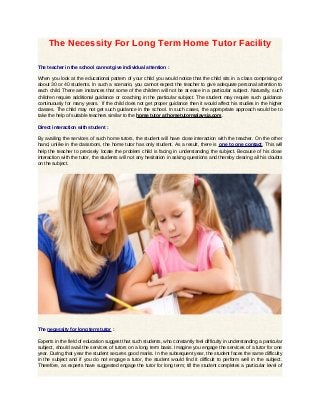 The Necessity For Long Term Home Tutor Facility
The teacher in the school cannot give individual attention :
When you look at the educational pattern of your child you would notice that the child sits in a class comprising of
about 30 or 40 students. In such a scenario, you cannot expect the teacher to give adequate personal attention to
each child. There are instances that some of the children will not be at ease in a particular subject. Naturally, such
children require additional guidance or coaching in the particular subject. The student may require such guidance
continuously for many years. If the child does not get proper guidance then it would affect his studies in the higher
classes. The child may not get such guidance in the school. In such cases, the appropriate approach would be to
take the help of suitable teachers similar to the home tutor at hometutormalaysia.com.
Direct interaction with student :
By availing the services of such home tutors, the student will have close interaction with the teacher. On the other
hand, unlike in the classroom, the home tutor has only student. As a result, there is one to one contact. This will
help the teacher to precisely locate the problem child is facing in understanding the subject. Because of his close
interaction with the tutor, the students will not any hesitation in asking questions and thereby clearing all his doubts
on the subject.

The necessity for long term tutor :
Experts in the field of education suggest that such students, who constantly feel difficulty in understanding a particular
subject, should avail the services of tutors on a long term basis. Imagine you engage the services of a tutor for one
year. During that year the student secures good marks. In the subsequent year, the student faces the same difficulty
in the subject and if you do not engage a tutor, the student would find it difficult to perform well in the subject.
Therefore, as experts have suggested engage the tutor for long term; till the student completes a particular level of

 